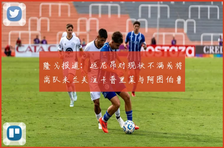 隆戈报道：迈尼昂对现状不满或将离队米兰关注卡普里莱与阿图伯鲁转会动态
