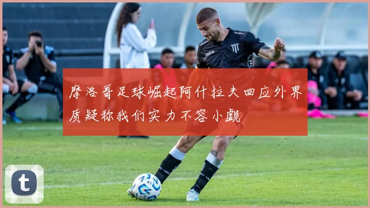 摩洛哥足球崛起阿什拉夫回应外界质疑称我们实力不容小觑