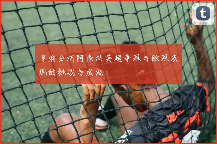 亨利分析阿森纳英超争冠与欧冠表现的挑战与成就