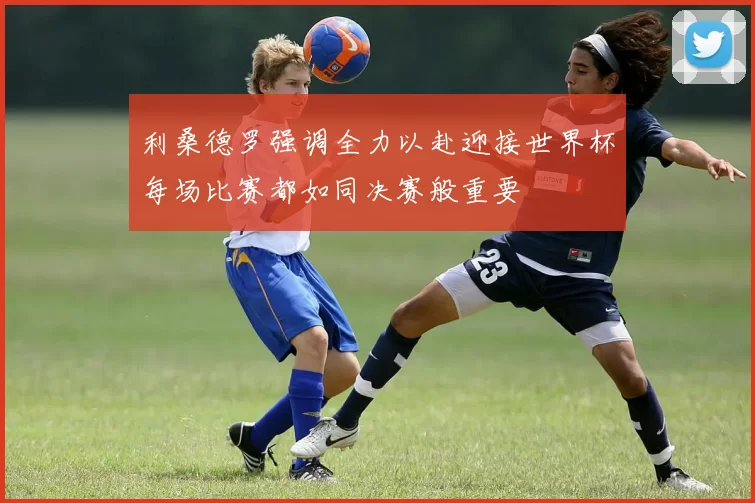 利桑德罗强调全力以赴迎接世界杯每场比赛都如同决赛般重要