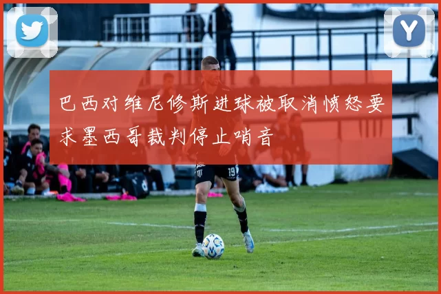 巴西对维尼修斯进球被取消愤怒要求墨西哥裁判停止哨音