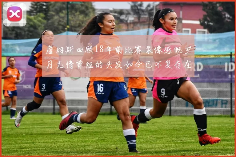 詹姆斯回顾18年前比赛录像感慨岁月无情曾经的头发如今已不复存在