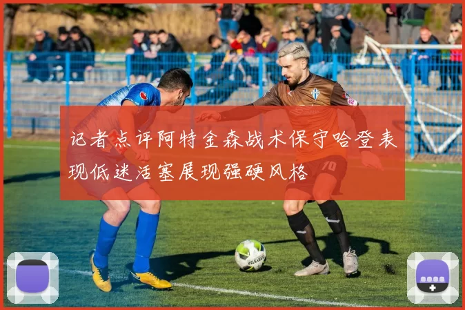 记者点评阿特金森战术保守哈登表现低迷活塞展现强硬风格