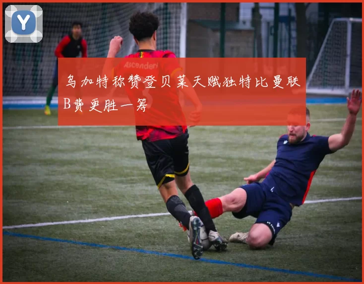 乌加特称赞登贝莱天赋独特比曼联B费更胜一筹