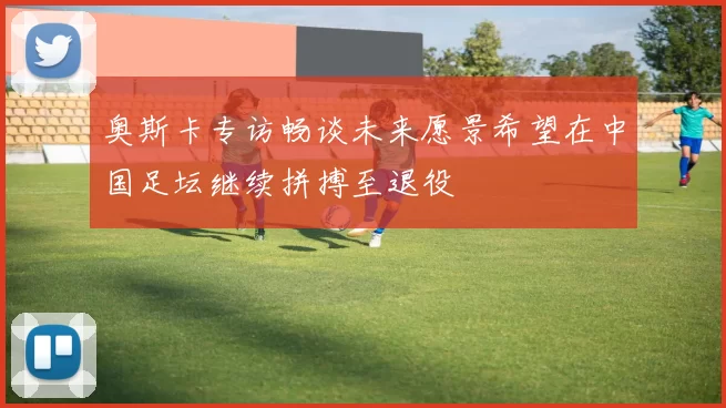 奥斯卡专访畅谈未来愿景希望在中国足坛继续拼搏至退役
