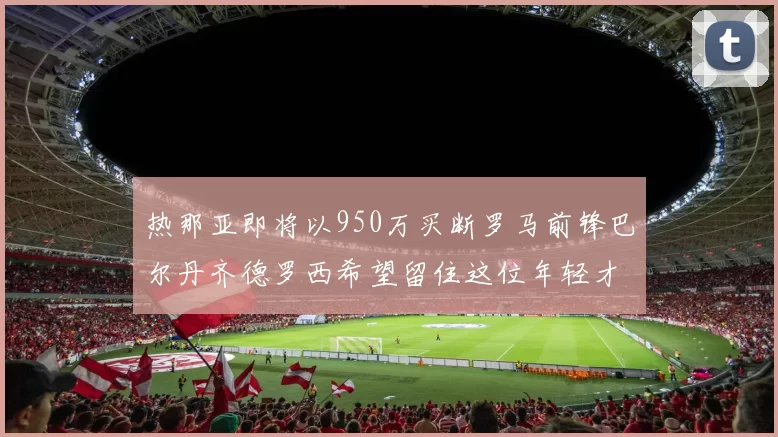 热那亚即将以950万买断罗马前锋巴尔丹齐德罗西希望留住这位年轻才俊