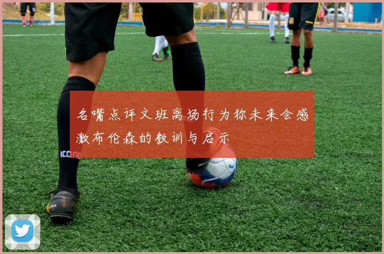 名嘴点评文班离场行为称未来会感激布伦森的教训与启示