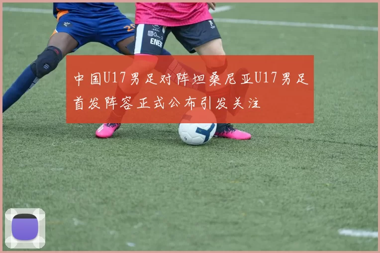 中国U17男足对阵坦桑尼亚U17男足首发阵容正式公布引发关注