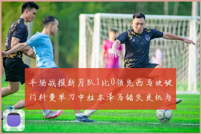 半场战报新月队1比0领先西马坎破门科曼单刀中柱本泽马错失良机与越位进球