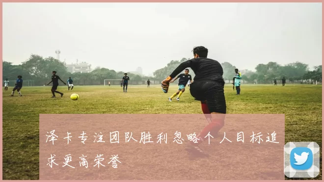 泽卡专注团队胜利忽略个人目标追求更高荣誉