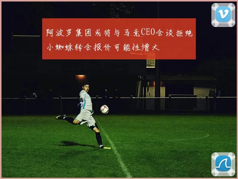 阿波罗集团或将与马竞CEO会谈拒绝小蜘蛛转会报价可能性增大