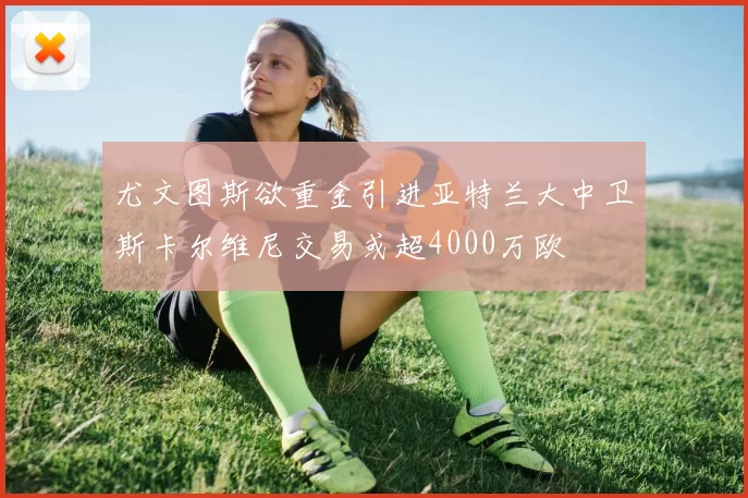 尤文图斯欲重金引进亚特兰大中卫斯卡尔维尼交易或超4000万欧
