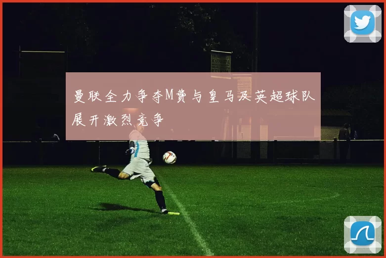 曼联全力争夺M费与皇马及英超球队展开激烈竞争