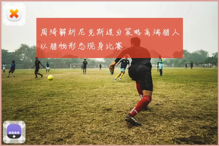 周琦解析尼克斯追分策略高端猎人以猎物形态现身比赛