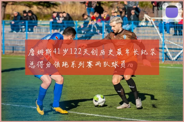 詹姆斯41岁122天创历史最年长纪录总得分领跑系列赛两队球员