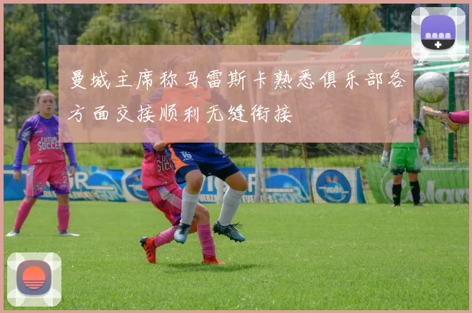曼城主席称马雷斯卡熟悉俱乐部各方面交接顺利无缝衔接
